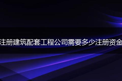 注冊(cè)建筑配套工程公司需要多少注冊(cè)資金