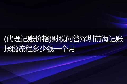 (代理記賬價(jià)格)財(cái)稅問答深圳前海記賬報(bào)稅流程多少錢一個(gè)月