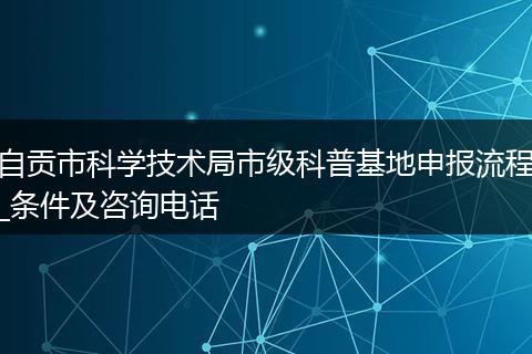 自貢市科學(xué)技術(shù)局市級(jí)科普基地申報(bào)流程_條件及咨詢電話