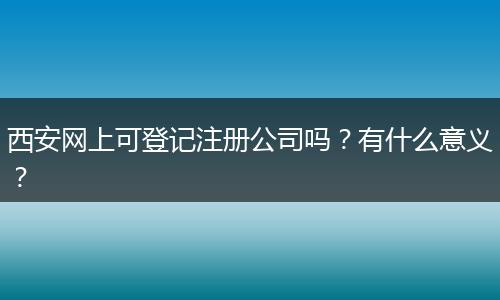 西安網(wǎng)上可登記注冊(cè)公司嗎？有什么意義？