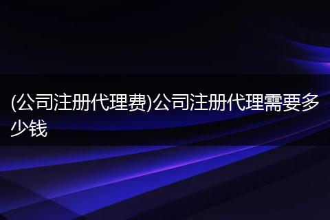 (公司注冊(cè)代理費(fèi))公司注冊(cè)代理需要多少錢