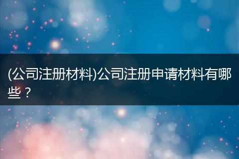 (公司注冊材料)公司注冊申請材料有哪些？