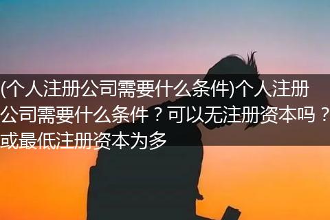 (個(gè)人注冊(cè)公司需要什么條件)個(gè)人注冊(cè)公司需要什么條件？可以無注冊(cè)資本嗎？或最低注冊(cè)資本為多