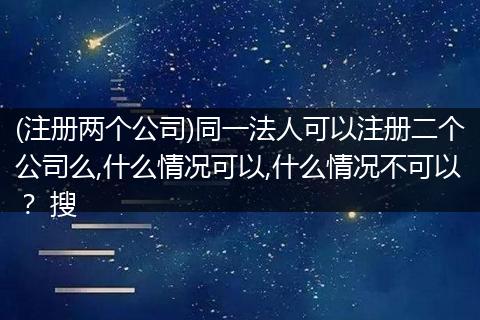 (注冊兩個(gè)公司)同一法人可以注冊二個(gè)公司么,什么情況可以,什么情況不可以？ 搜