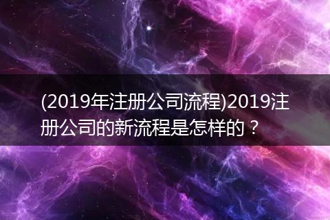 (2019年注冊(cè)公司流程)2019注冊(cè)公司的新流程是怎樣的？