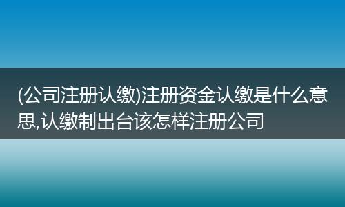 (公司注冊認繳)注冊資金認繳是什么意思,認繳制出臺該怎樣注冊公司