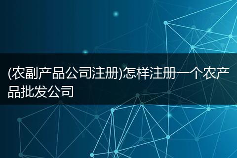 (農(nóng)副產(chǎn)品公司注冊)怎樣注冊一個(gè)農(nóng)產(chǎn)品批發(fā)公司