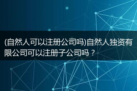 (自然人可以注冊(cè)公司嗎)自然人獨(dú)資有限公司可以注冊(cè)子公司嗎？