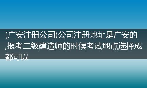 (廣安注冊公司)公司注冊地址是廣安的,報(bào)考二級建造師的時(shí)候考試地點(diǎn)選擇成都可以