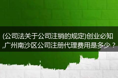 (公司法關(guān)于公司注銷(xiāo)的規(guī)定)創(chuàng)業(yè)必知,廣州南沙區(qū)公司注冊(cè)代理費(fèi)用是多少？