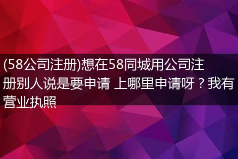 (58公司注冊(cè))想在58同城用公司注冊(cè)別人說(shuō)是要申請(qǐng) 上哪里申請(qǐng)呀？我有營(yíng)業(yè)執(zhí)照