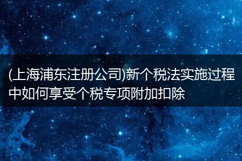 (上海浦東注冊(cè)公司)新個(gè)稅法實(shí)施過程中如何享受個(gè)稅專項(xiàng)附加扣除