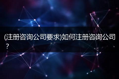 (注冊咨詢公司要求)如何注冊咨詢公司？