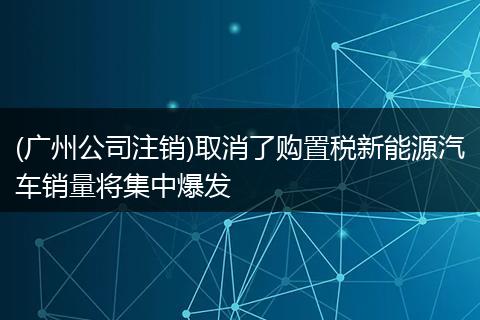 (廣州公司注銷)取消了購置稅新能源汽車銷量將集中爆發(fā)