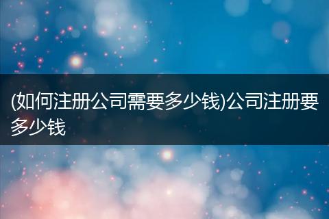 (如何注冊公司需要多少錢)公司注冊要多少錢