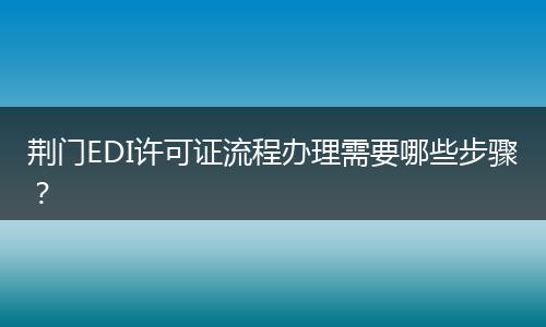 荊門EDI許可證流程辦理需要哪些步驟？