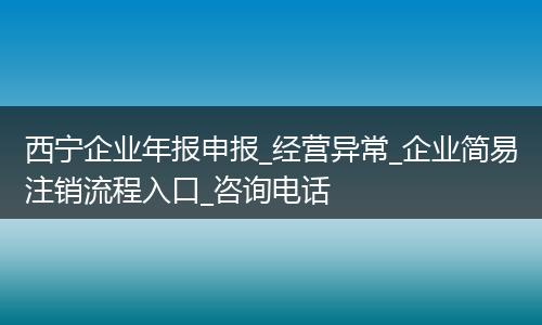 西寧企業(yè)年報(bào)申報(bào)_經(jīng)營異常_企業(yè)簡(jiǎn)易注銷流程入口_咨詢電話