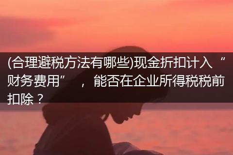 (合理避稅方法有哪些)現(xiàn)金折扣計入“財務費用” ， 能否在企業(yè)所得稅稅前扣除？
