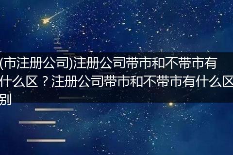 (市注冊公司)注冊公司帶市和不帶市有什么區(qū)？注冊公司帶市和不帶市有什么區(qū)別