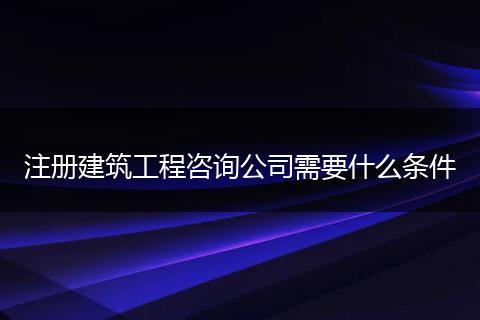 注冊建筑工程咨詢公司需要什么條件