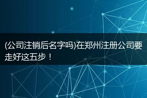(公司注銷后名字嗎)在鄭州注冊(cè)公司要走好這五步！