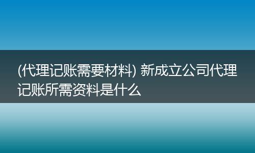 (代理記賬需要材料) 新成立公司代理記賬所需資料是什么
