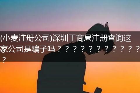 (小麥注冊公司)深圳工商局注冊查詢這家公司是騙子嗎？？？？？？？？？？？？