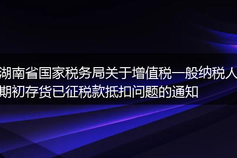 湖南省國家稅務局關(guān)于增值稅一般納稅人期初存貨已征稅款抵扣問題的通知