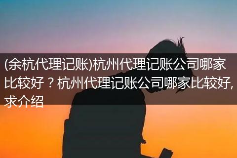 (余杭代理記賬)杭州代理記賬公司哪家比較好？杭州代理記賬公司哪家比較好,求介紹