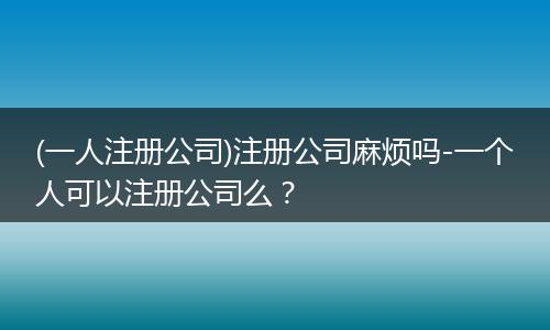 (一人注冊(cè)公司)注冊(cè)公司麻煩嗎-一個(gè)人可以注冊(cè)公司么？