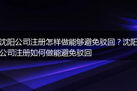 沈陽公司注冊怎樣做能夠避免駁回？沈陽公司注冊如何做能避免駁回
