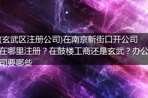 (玄武區(qū)注冊(cè)公司)在南京新街口開公司在哪里注冊(cè)？在鼓樓工商還是玄武？辦公司要哪些