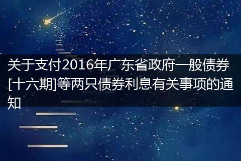 關于支付2016年廣東省政府一般債券[十六期]等兩只債券利息有關事項的通知