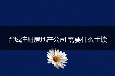 晉城注冊房地產(chǎn)公司 需要什么手續(xù)