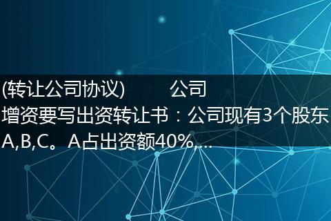 (轉(zhuǎn)讓公司協(xié)議)        公司增資要寫出資轉(zhuǎn)讓書：公司現(xiàn)有3個(gè)股東A,B,C。A占出資額40%,...