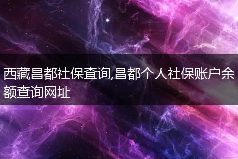 西藏昌都社保查詢,昌都個人社保賬戶余額查詢網(wǎng)址