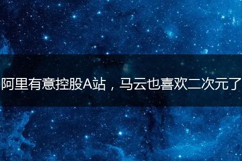 阿里有意控股A站，馬云也喜歡二次元了