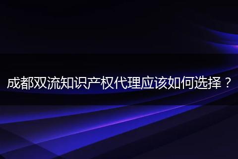 成都雙流知識產(chǎn)權(quán)代理應(yīng)該如何選擇？