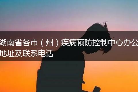 湖南省各市（州）疾病預(yù)防控制中心辦公地址及聯(lián)系電話