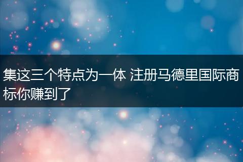 集這三個(gè)特點(diǎn)為一體 注冊(cè)馬德里國(guó)際商標(biāo)你賺到了
