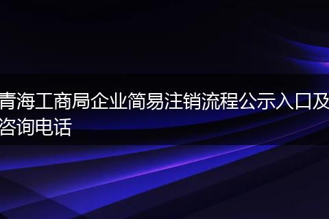 青海工商局企業(yè)簡(jiǎn)易注銷流程公示入口及咨詢電話