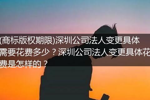 (商標(biāo)版權(quán)期限)深圳公司法人變更具體需要花費(fèi)多少？深圳公司法人變更具體花費(fèi)是怎樣的？
