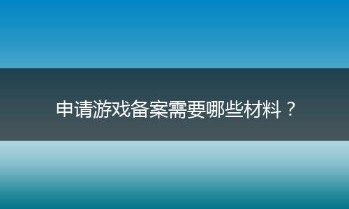 申請游戲備案需要哪些材料？