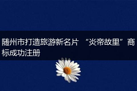 隨州市打造旅游新名片 “炎帝故里”商標(biāo)成功注冊(cè)