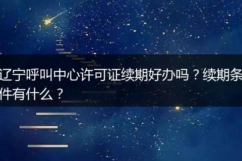 遼寧呼叫中心許可證續(xù)期好辦嗎？續(xù)期條件有什么？