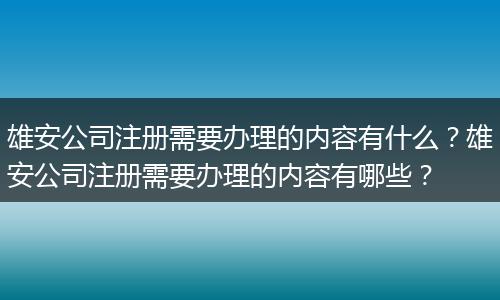 雄安公司注冊(cè)需要辦理的內(nèi)容有什么？雄安公司注冊(cè)需要辦理的內(nèi)容有哪些？
