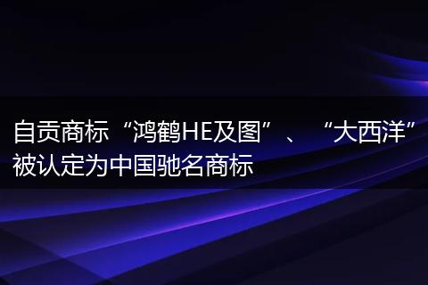 自貢商標“鴻鶴HE及圖”、“大西洋”被認定為中國馳名商標