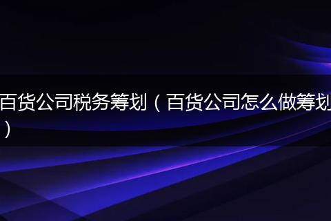 百貨公司稅務(wù)籌劃（百貨公司怎么做籌劃）