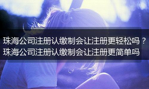 珠海公司注冊(cè)認(rèn)繳制會(huì)讓注冊(cè)更輕松嗎？珠海公司注冊(cè)認(rèn)繳制會(huì)讓注冊(cè)更簡(jiǎn)單嗎