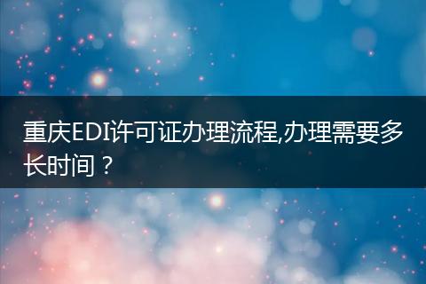 重慶EDI許可證辦理流程,辦理需要多長(zhǎng)時(shí)間？